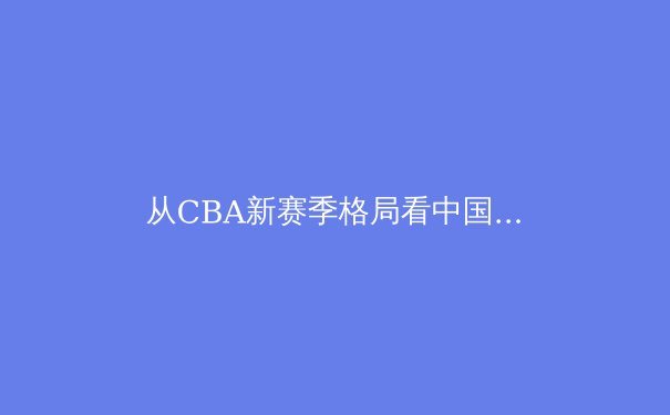 从CBA新赛季格局看中国篮球职业化深水区：资本、青训与商业化的三重奏 - 2