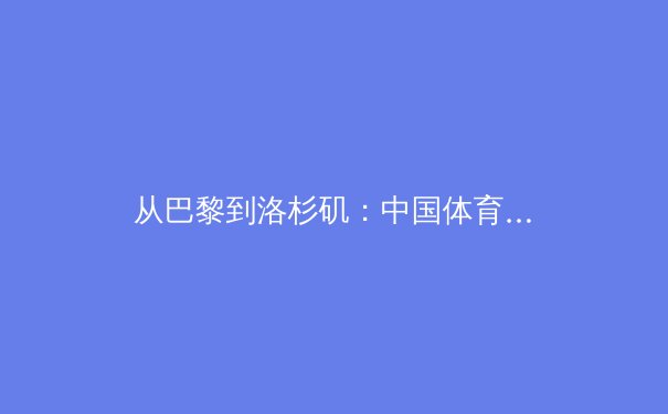 从巴黎到洛杉矶：中国体育的“后奥运时代”战略转型与产业新机遇 - 4