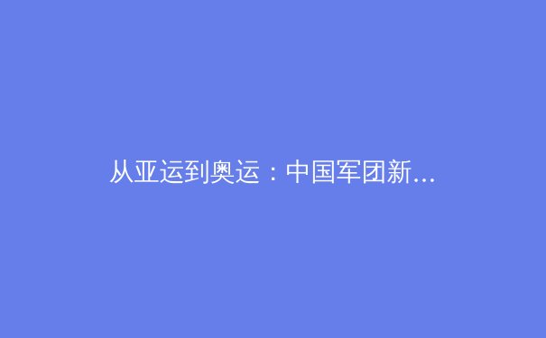 从亚运到奥运：中国军团新周期战略布局与挑战前瞻