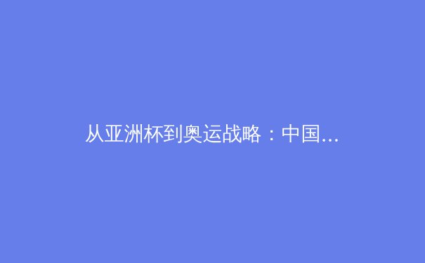 从亚洲杯到奥运战略：中国三大球类运动的复兴之路与挑战
