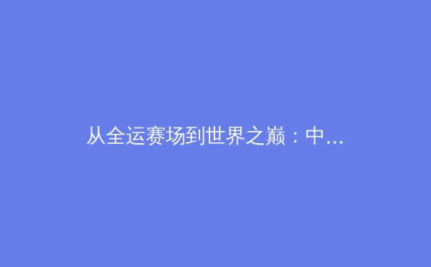 从全运赛场到世界之巅：中国新生代运动员如何重塑国际体育格局